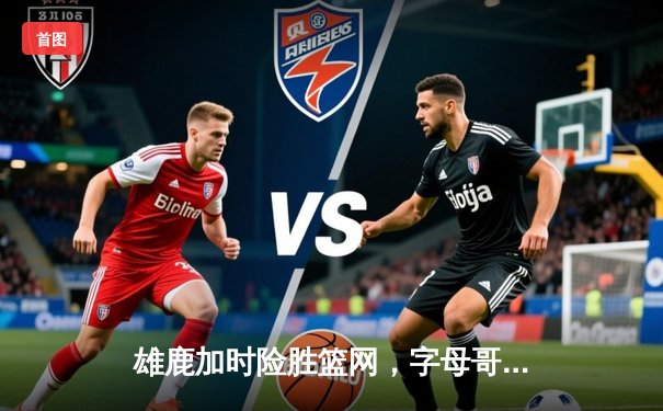 雄鹿加时险胜篮网，字母哥36+12+5主宰关键时刻