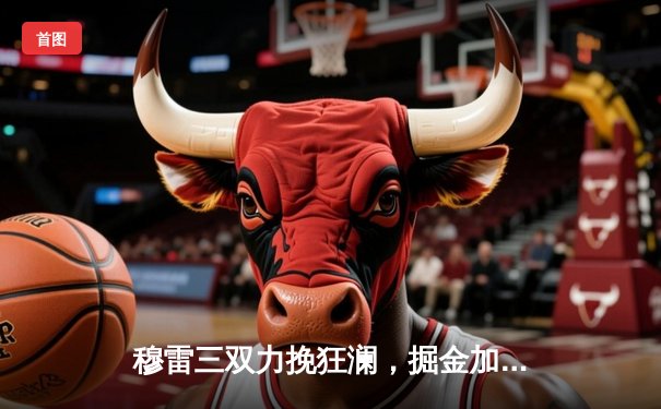 穆雷三双力挽狂澜，掘金加时险胜湖人，约基奇关键封盖锁定胜局