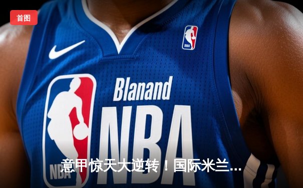 意甲惊天大逆转！国际米兰3-2绝杀AC米兰，劳塔罗梅开二度