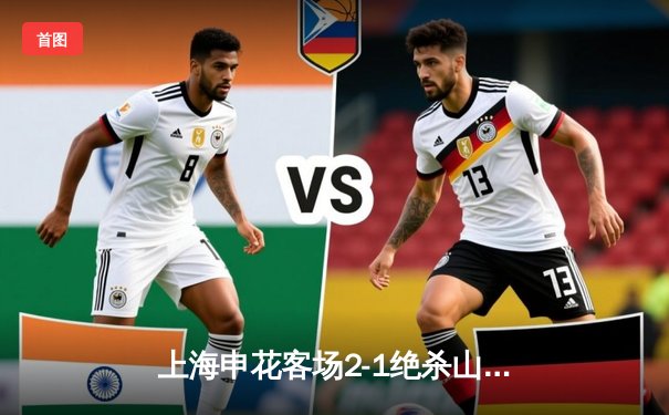 上海申花客场2-1绝杀山东泰山，吴曦传射建功领跑中超积分榜