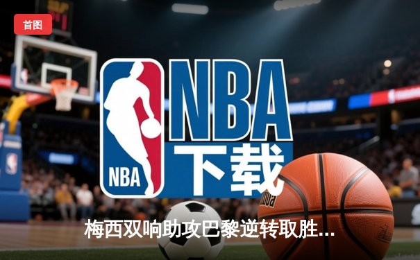 梅西双响助攻巴黎逆转取胜，法甲三连冠近在咫尺